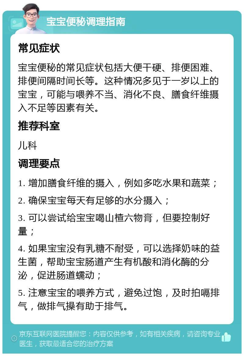 宝宝便秘调理指南 常见症状 宝宝便秘的常见症状包括大便干硬、排便困难、排便间隔时间长等。这种情况多见于一岁以上的宝宝，可能与喂养不当、消化不良、膳食纤维摄入不足等因素有关。 推荐科室 儿科 调理要点 1. 增加膳食纤维的摄入，例如多吃水果和蔬菜； 2. 确保宝宝每天有足够的水分摄入； 3. 可以尝试给宝宝喝山楂六物膏，但要控制好量； 4. 如果宝宝没有乳糖不耐受，可以选择奶味的益生菌，帮助宝宝肠道产生有机酸和消化酶的分泌，促进肠道蠕动； 5. 注意宝宝的喂养方式，避免过饱，及时拍嗝排气，做排气操有助于排气。