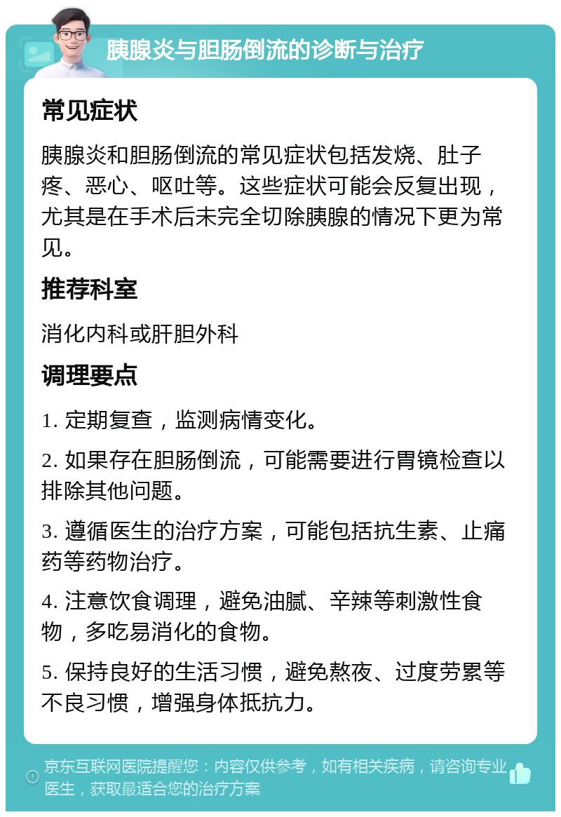 胰腺炎与胆肠倒流的诊断与治疗 常见症状 胰腺炎和胆肠倒流的常见症状包括发烧、肚子疼、恶心、呕吐等。这些症状可能会反复出现，尤其是在手术后未完全切除胰腺的情况下更为常见。 推荐科室 消化内科或肝胆外科 调理要点 1. 定期复查，监测病情变化。 2. 如果存在胆肠倒流，可能需要进行胃镜检查以排除其他问题。 3. 遵循医生的治疗方案，可能包括抗生素、止痛药等药物治疗。 4. 注意饮食调理，避免油腻、辛辣等刺激性食物，多吃易消化的食物。 5. 保持良好的生活习惯，避免熬夜、过度劳累等不良习惯，增强身体抵抗力。