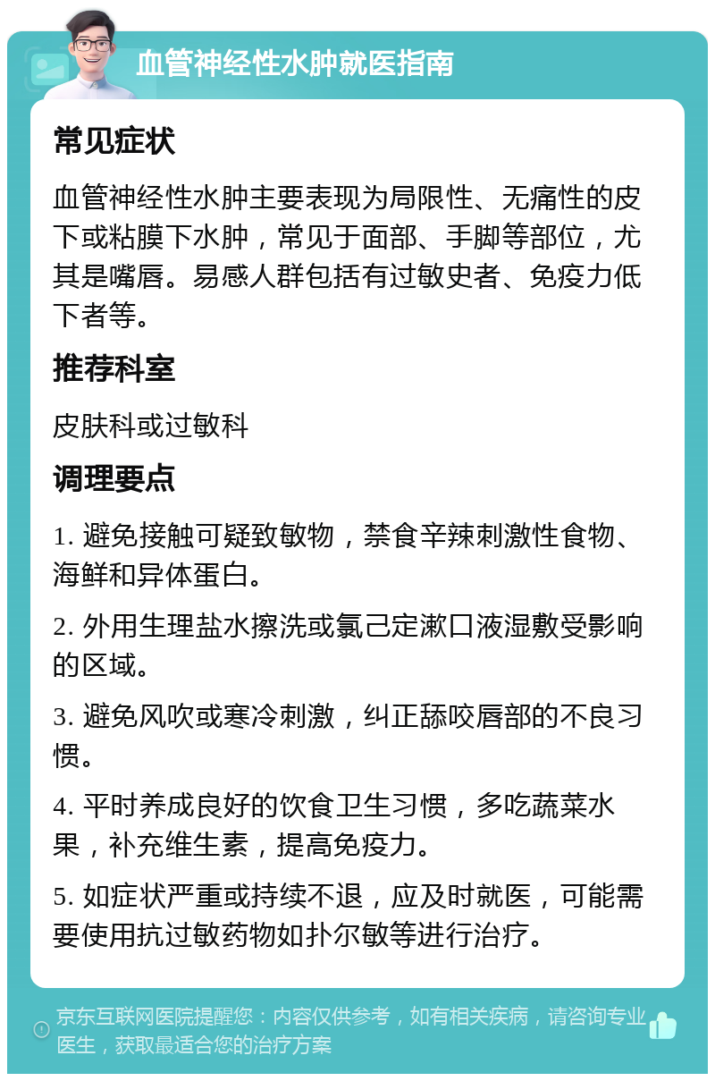 血管神经性水肿就医指南 常见症状 血管神经性水肿主要表现为局限性、无痛性的皮下或粘膜下水肿，常见于面部、手脚等部位，尤其是嘴唇。易感人群包括有过敏史者、免疫力低下者等。 推荐科室 皮肤科或过敏科 调理要点 1. 避免接触可疑致敏物，禁食辛辣刺激性食物、海鲜和异体蛋白。 2. 外用生理盐水擦洗或氯己定漱口液湿敷受影响的区域。 3. 避免风吹或寒冷刺激，纠正舔咬唇部的不良习惯。 4. 平时养成良好的饮食卫生习惯，多吃蔬菜水果，补充维生素，提高免疫力。 5. 如症状严重或持续不退，应及时就医，可能需要使用抗过敏药物如扑尔敏等进行治疗。