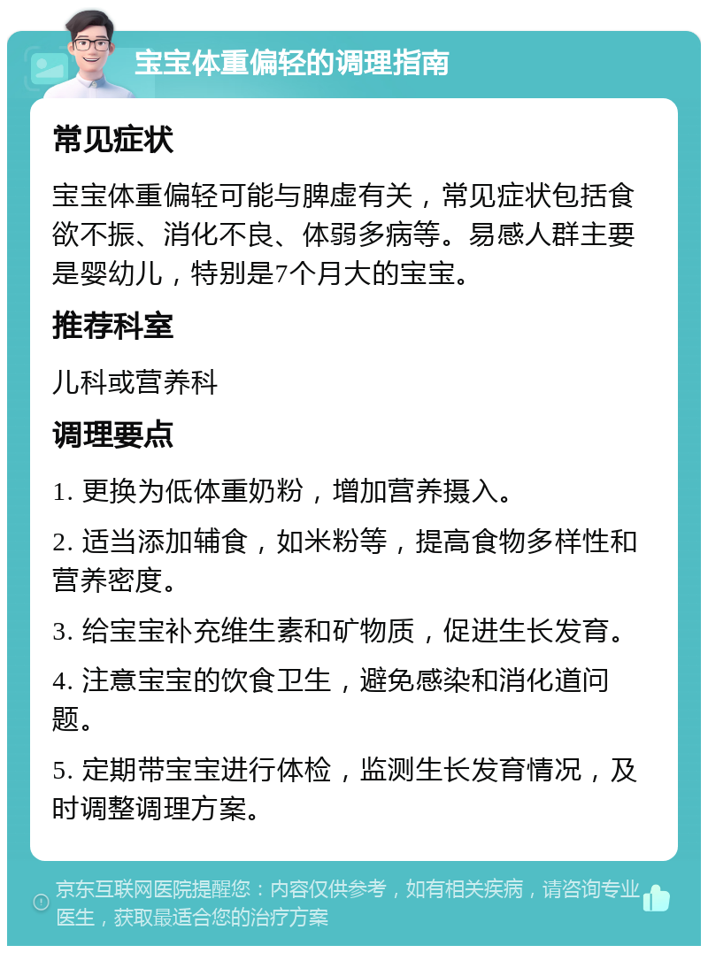 宝宝体重偏轻的调理指南 常见症状 宝宝体重偏轻可能与脾虚有关，常见症状包括食欲不振、消化不良、体弱多病等。易感人群主要是婴幼儿，特别是7个月大的宝宝。 推荐科室 儿科或营养科 调理要点 1. 更换为低体重奶粉，增加营养摄入。 2. 适当添加辅食，如米粉等，提高食物多样性和营养密度。 3. 给宝宝补充维生素和矿物质，促进生长发育。 4. 注意宝宝的饮食卫生，避免感染和消化道问题。 5. 定期带宝宝进行体检，监测生长发育情况，及时调整调理方案。