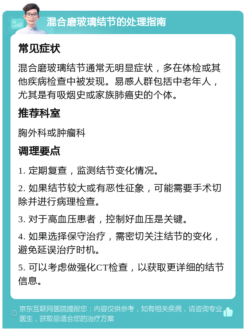 混合磨玻璃结节的处理指南 常见症状 混合磨玻璃结节通常无明显症状，多在体检或其他疾病检查中被发现。易感人群包括中老年人，尤其是有吸烟史或家族肺癌史的个体。 推荐科室 胸外科或肿瘤科 调理要点 1. 定期复查，监测结节变化情况。 2. 如果结节较大或有恶性征象，可能需要手术切除并进行病理检查。 3. 对于高血压患者，控制好血压是关键。 4. 如果选择保守治疗，需密切关注结节的变化，避免延误治疗时机。 5. 可以考虑做强化CT检查，以获取更详细的结节信息。