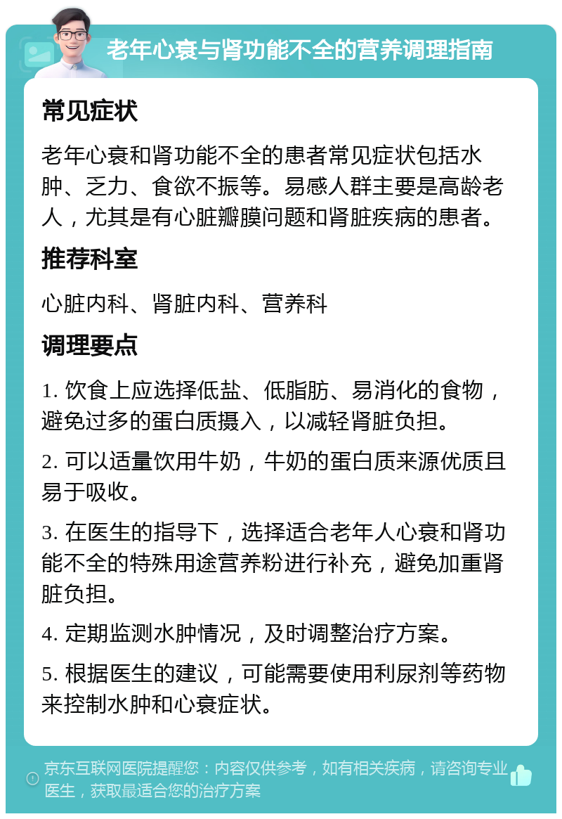 老年心衰与肾功能不全的营养调理指南 常见症状 老年心衰和肾功能不全的患者常见症状包括水肿、乏力、食欲不振等。易感人群主要是高龄老人，尤其是有心脏瓣膜问题和肾脏疾病的患者。 推荐科室 心脏内科、肾脏内科、营养科 调理要点 1. 饮食上应选择低盐、低脂肪、易消化的食物，避免过多的蛋白质摄入，以减轻肾脏负担。 2. 可以适量饮用牛奶，牛奶的蛋白质来源优质且易于吸收。 3. 在医生的指导下，选择适合老年人心衰和肾功能不全的特殊用途营养粉进行补充，避免加重肾脏负担。 4. 定期监测水肿情况，及时调整治疗方案。 5. 根据医生的建议，可能需要使用利尿剂等药物来控制水肿和心衰症状。