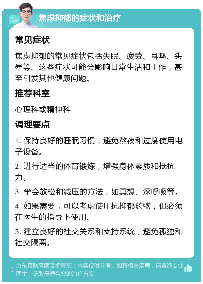 焦虑抑郁的症状和治疗 常见症状 焦虑抑郁的常见症状包括失眠、疲劳、耳鸣、头晕等。这些症状可能会影响日常生活和工作，甚至引发其他健康问题。 推荐科室 心理科或精神科 调理要点 1. 保持良好的睡眠习惯，避免熬夜和过度使用电子设备。 2. 进行适当的体育锻炼，增强身体素质和抵抗力。 3. 学会放松和减压的方法，如冥想、深呼吸等。 4. 如果需要，可以考虑使用抗抑郁药物，但必须在医生的指导下使用。 5. 建立良好的社交关系和支持系统，避免孤独和社交隔离。