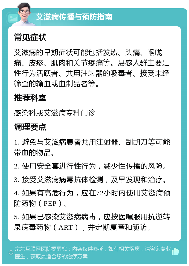 艾滋病传播与预防指南 常见症状 艾滋病的早期症状可能包括发热、头痛、喉咙痛、皮疹、肌肉和关节疼痛等。易感人群主要是性行为活跃者、共用注射器的吸毒者、接受未经筛查的输血或血制品者等。 推荐科室 感染科或艾滋病专科门诊 调理要点 1. 避免与艾滋病患者共用注射器、刮胡刀等可能带血的物品。 2. 使用安全套进行性行为，减少性传播的风险。 3. 接受艾滋病病毒抗体检测，及早发现和治疗。 4. 如果有高危行为，应在72小时内使用艾滋病预防药物（PEP）。 5. 如果已感染艾滋病病毒，应按医嘱服用抗逆转录病毒药物（ART），并定期复查和随访。