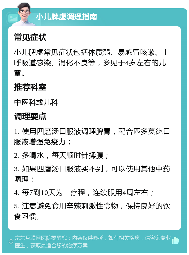 小儿脾虚调理指南 常见症状 小儿脾虚常见症状包括体质弱、易感冒咳嗽、上呼吸道感染、消化不良等，多见于4岁左右的儿童。 推荐科室 中医科或儿科 调理要点 1. 使用四磨汤口服液调理脾胃，配合匹多莫德口服液增强免疫力； 2. 多喝水，每天顺时针揉腹； 3. 如果四磨汤口服液买不到，可以使用其他中药调理； 4. 每7到10天为一疗程，连续服用4周左右； 5. 注意避免食用辛辣刺激性食物，保持良好的饮食习惯。