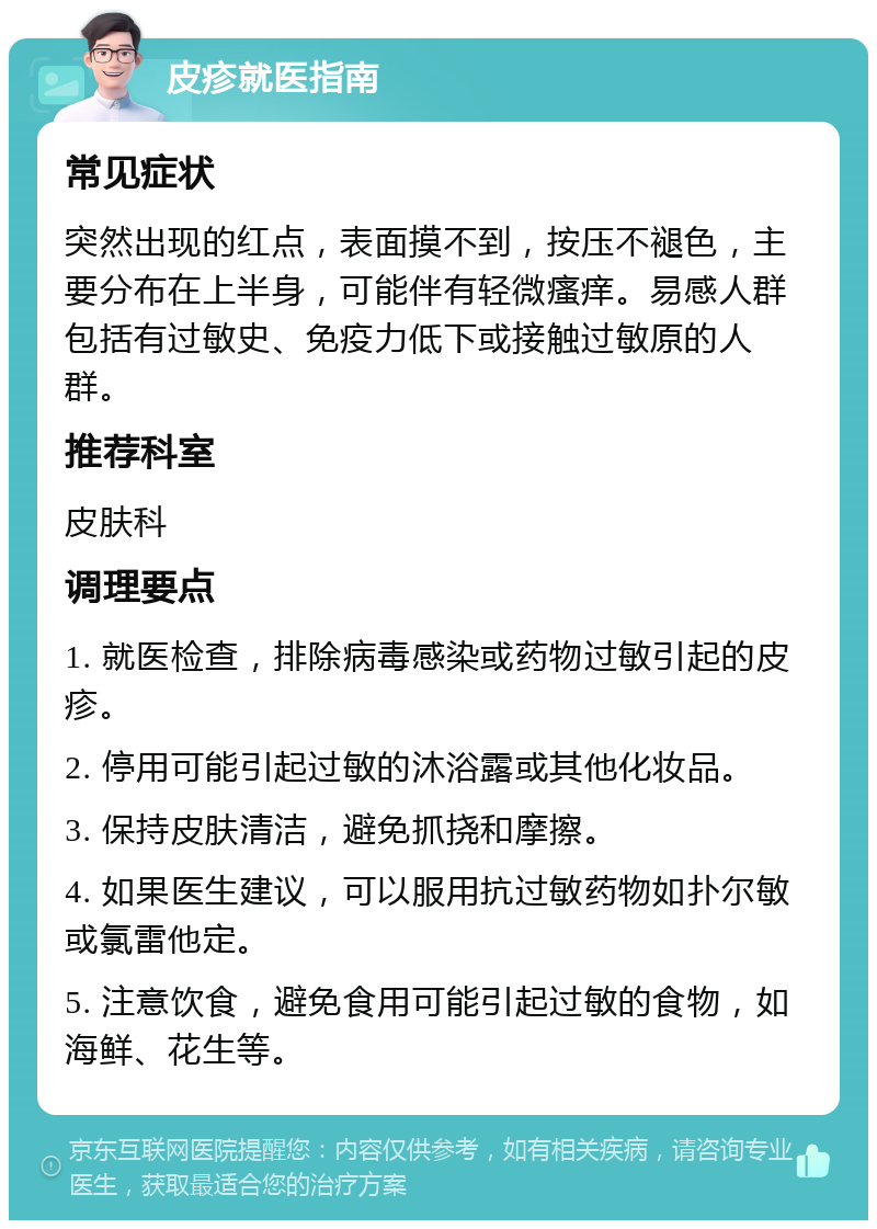 皮疹就医指南 常见症状 突然出现的红点，表面摸不到，按压不褪色，主要分布在上半身，可能伴有轻微瘙痒。易感人群包括有过敏史、免疫力低下或接触过敏原的人群。 推荐科室 皮肤科 调理要点 1. 就医检查，排除病毒感染或药物过敏引起的皮疹。 2. 停用可能引起过敏的沐浴露或其他化妆品。 3. 保持皮肤清洁，避免抓挠和摩擦。 4. 如果医生建议，可以服用抗过敏药物如扑尔敏或氯雷他定。 5. 注意饮食，避免食用可能引起过敏的食物，如海鲜、花生等。