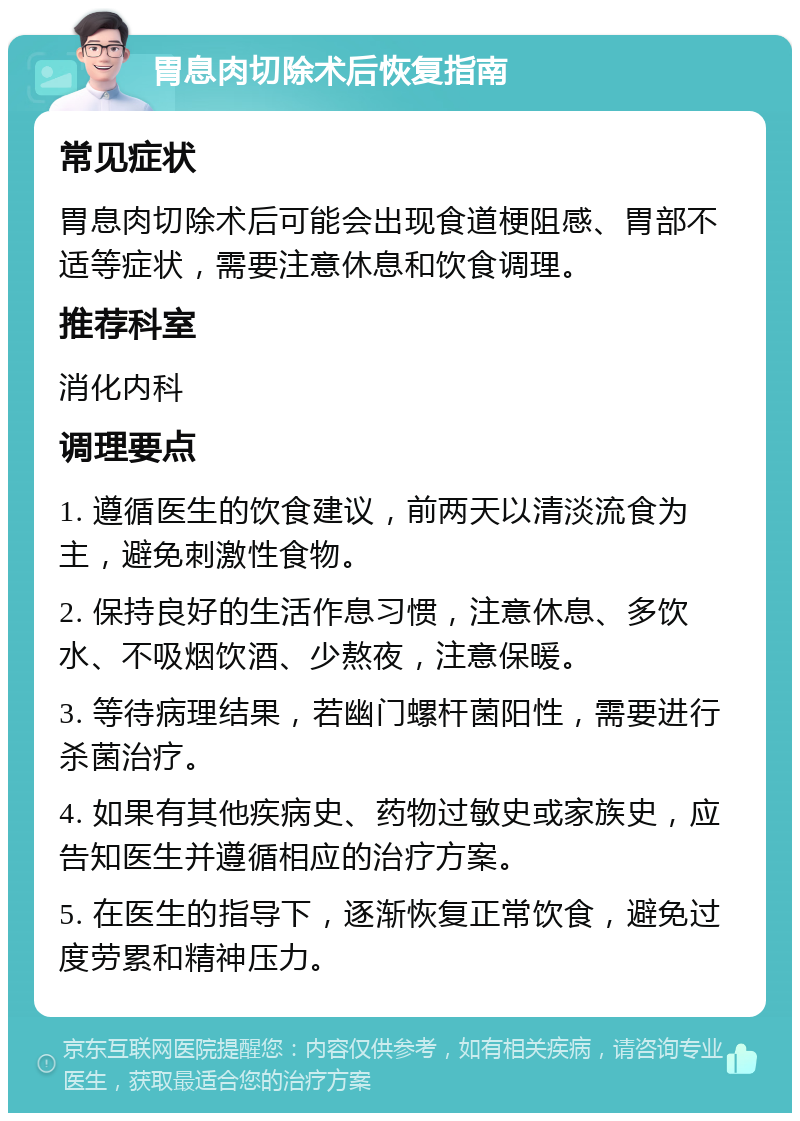 胃息肉切除术后恢复指南 常见症状 胃息肉切除术后可能会出现食道梗阻感、胃部不适等症状，需要注意休息和饮食调理。 推荐科室 消化内科 调理要点 1. 遵循医生的饮食建议，前两天以清淡流食为主，避免刺激性食物。 2. 保持良好的生活作息习惯，注意休息、多饮水、不吸烟饮酒、少熬夜，注意保暖。 3. 等待病理结果，若幽门螺杆菌阳性，需要进行杀菌治疗。 4. 如果有其他疾病史、药物过敏史或家族史，应告知医生并遵循相应的治疗方案。 5. 在医生的指导下，逐渐恢复正常饮食，避免过度劳累和精神压力。