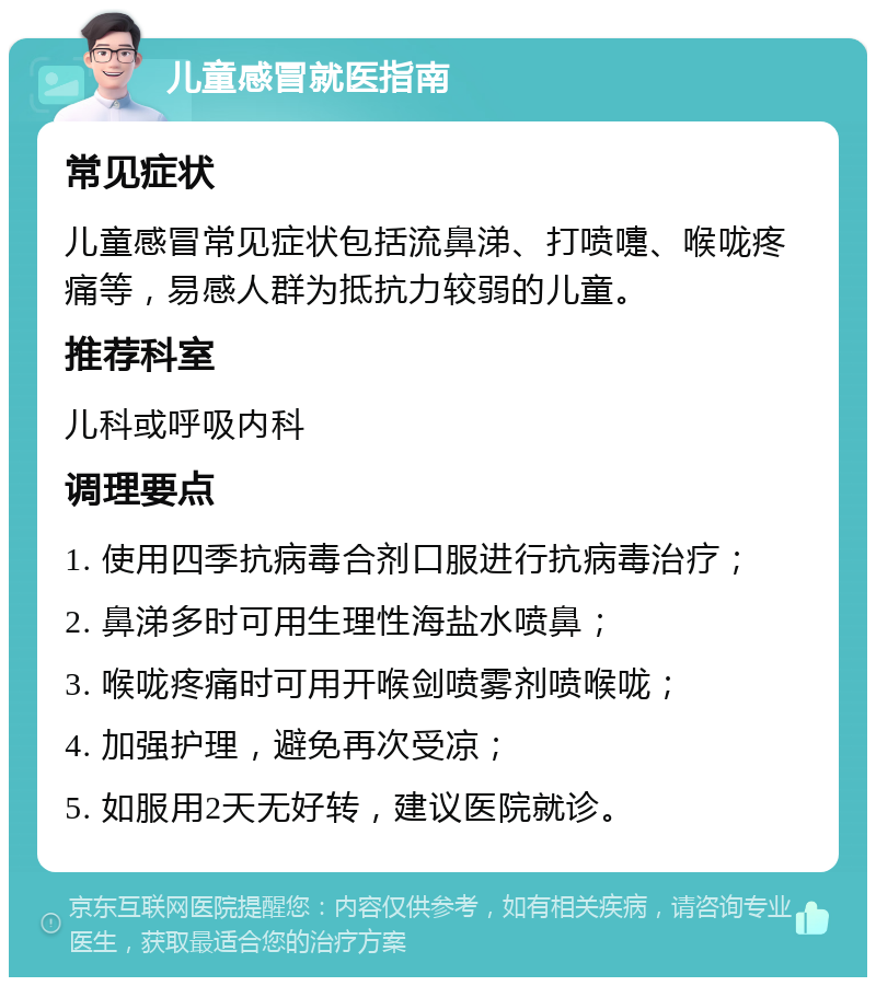 儿童感冒就医指南 常见症状 儿童感冒常见症状包括流鼻涕、打喷嚏、喉咙疼痛等，易感人群为抵抗力较弱的儿童。 推荐科室 儿科或呼吸内科 调理要点 1. 使用四季抗病毒合剂口服进行抗病毒治疗； 2. 鼻涕多时可用生理性海盐水喷鼻； 3. 喉咙疼痛时可用开喉剑喷雾剂喷喉咙； 4. 加强护理，避免再次受凉； 5. 如服用2天无好转，建议医院就诊。