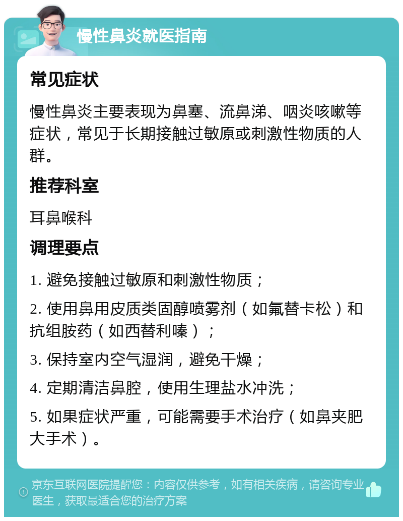 慢性鼻炎就医指南 常见症状 慢性鼻炎主要表现为鼻塞、流鼻涕、咽炎咳嗽等症状，常见于长期接触过敏原或刺激性物质的人群。 推荐科室 耳鼻喉科 调理要点 1. 避免接触过敏原和刺激性物质； 2. 使用鼻用皮质类固醇喷雾剂（如氟替卡松）和抗组胺药（如西替利嗪）； 3. 保持室内空气湿润，避免干燥； 4. 定期清洁鼻腔，使用生理盐水冲洗； 5. 如果症状严重，可能需要手术治疗（如鼻夹肥大手术）。