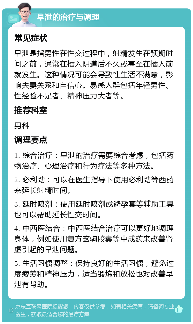 早泄的治疗与调理 常见症状 早泄是指男性在性交过程中，射精发生在预期时间之前，通常在插入阴道后不久或甚至在插入前就发生。这种情况可能会导致性生活不满意，影响夫妻关系和自信心。易感人群包括年轻男性、性经验不足者、精神压力大者等。 推荐科室 男科 调理要点 1. 综合治疗：早泄的治疗需要综合考虑，包括药物治疗、心理治疗和行为疗法等多种方法。 2. 必利劲：可以在医生指导下使用必利劲等西药来延长射精时间。 3. 延时喷剂：使用延时喷剂或避孕套等辅助工具也可以帮助延长性交时间。 4. 中西医结合：中西医结合治疗可以更好地调理身体，例如使用复方玄驹胶囊等中成药来改善肾虚引起的早泄问题。 5. 生活习惯调整：保持良好的生活习惯，避免过度疲劳和精神压力，适当锻炼和放松也对改善早泄有帮助。