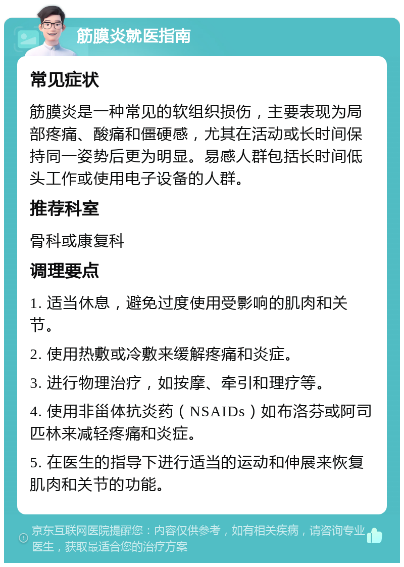 筋膜炎就医指南 常见症状 筋膜炎是一种常见的软组织损伤，主要表现为局部疼痛、酸痛和僵硬感，尤其在活动或长时间保持同一姿势后更为明显。易感人群包括长时间低头工作或使用电子设备的人群。 推荐科室 骨科或康复科 调理要点 1. 适当休息，避免过度使用受影响的肌肉和关节。 2. 使用热敷或冷敷来缓解疼痛和炎症。 3. 进行物理治疗，如按摩、牵引和理疗等。 4. 使用非甾体抗炎药（NSAIDs）如布洛芬或阿司匹林来减轻疼痛和炎症。 5. 在医生的指导下进行适当的运动和伸展来恢复肌肉和关节的功能。