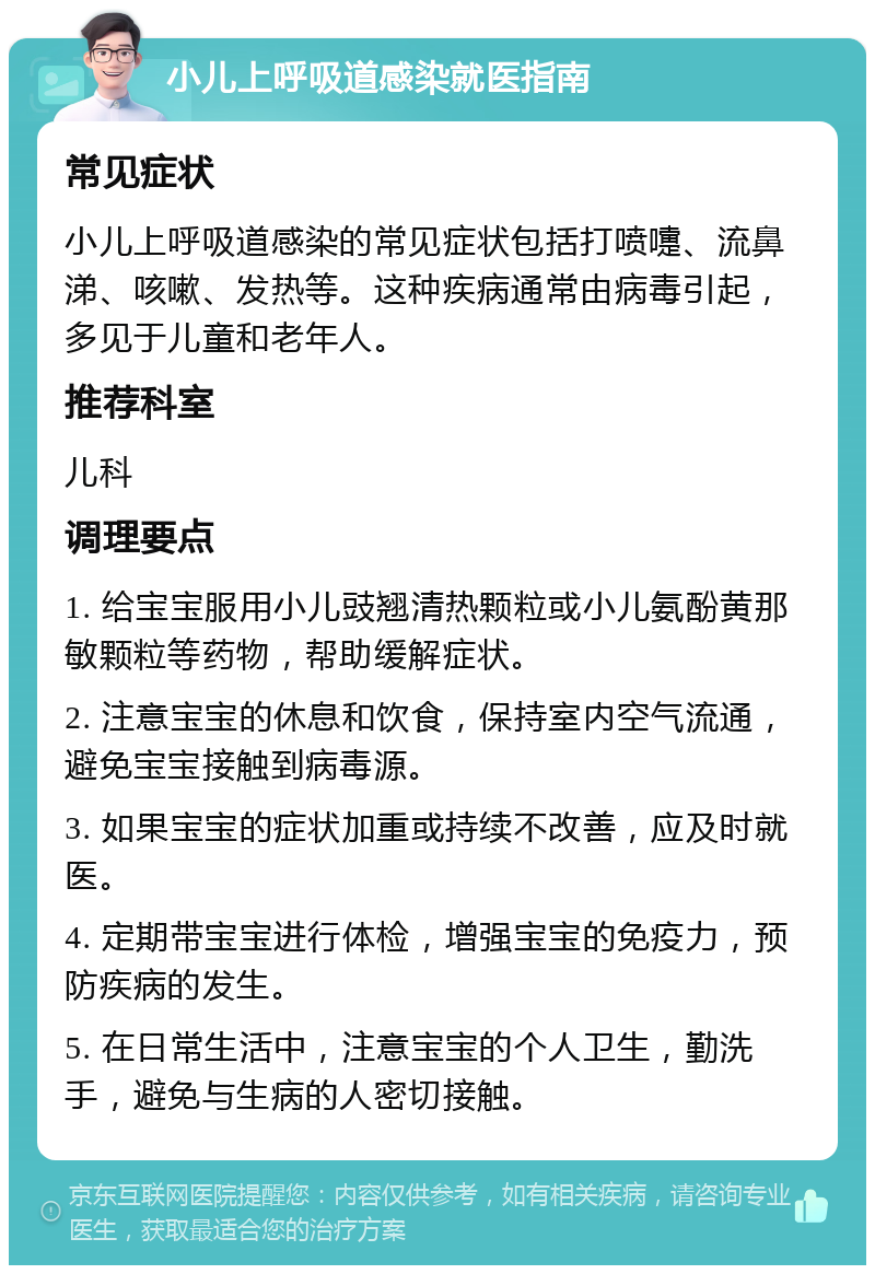 小儿上呼吸道感染就医指南 常见症状 小儿上呼吸道感染的常见症状包括打喷嚏、流鼻涕、咳嗽、发热等。这种疾病通常由病毒引起，多见于儿童和老年人。 推荐科室 儿科 调理要点 1. 给宝宝服用小儿豉翘清热颗粒或小儿氨酚黄那敏颗粒等药物，帮助缓解症状。 2. 注意宝宝的休息和饮食，保持室内空气流通，避免宝宝接触到病毒源。 3. 如果宝宝的症状加重或持续不改善，应及时就医。 4. 定期带宝宝进行体检，增强宝宝的免疫力，预防疾病的发生。 5. 在日常生活中，注意宝宝的个人卫生，勤洗手，避免与生病的人密切接触。