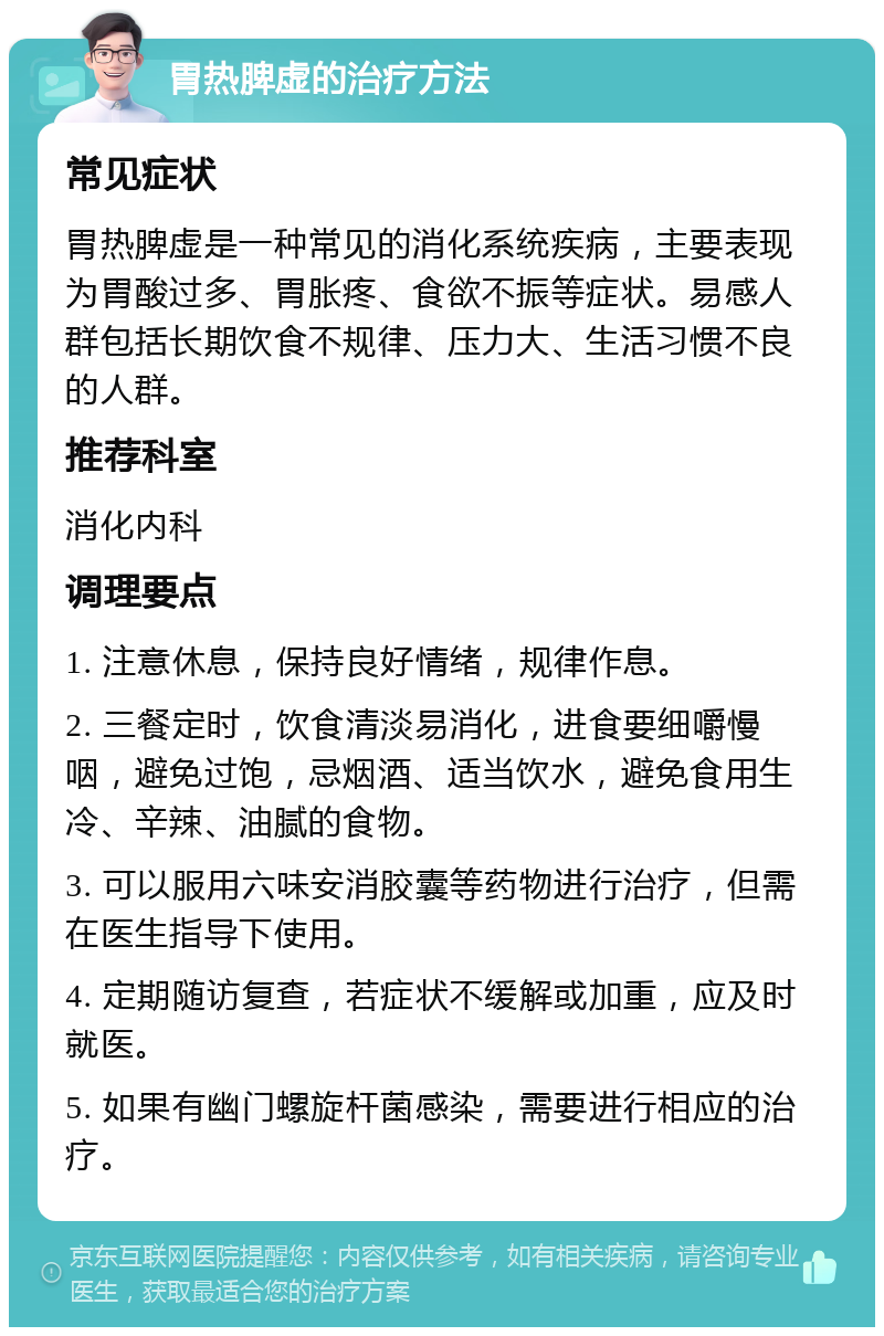 胃热脾虚的治疗方法 常见症状 胃热脾虚是一种常见的消化系统疾病，主要表现为胃酸过多、胃胀疼、食欲不振等症状。易感人群包括长期饮食不规律、压力大、生活习惯不良的人群。 推荐科室 消化内科 调理要点 1. 注意休息，保持良好情绪，规律作息。 2. 三餐定时，饮食清淡易消化，进食要细嚼慢咽，避免过饱，忌烟酒、适当饮水，避免食用生冷、辛辣、油腻的食物。 3. 可以服用六味安消胶囊等药物进行治疗，但需在医生指导下使用。 4. 定期随访复查，若症状不缓解或加重，应及时就医。 5. 如果有幽门螺旋杆菌感染，需要进行相应的治疗。