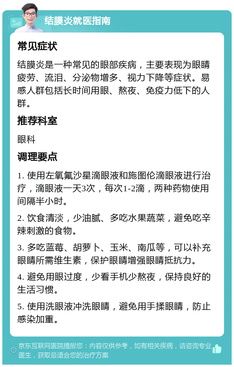 结膜炎就医指南 常见症状 结膜炎是一种常见的眼部疾病，主要表现为眼睛疲劳、流泪、分泌物增多、视力下降等症状。易感人群包括长时间用眼、熬夜、免疫力低下的人群。 推荐科室 眼科 调理要点 1. 使用左氧氟沙星滴眼液和施图伦滴眼液进行治疗，滴眼液一天3次，每次1-2滴，两种药物使用间隔半小时。 2. 饮食清淡，少油腻、多吃水果蔬菜，避免吃辛辣刺激的食物。 3. 多吃蓝莓、胡萝卜、玉米、南瓜等，可以补充眼睛所需维生素，保护眼睛增强眼睛抵抗力。 4. 避免用眼过度，少看手机少熬夜，保持良好的生活习惯。 5. 使用洗眼液冲洗眼睛，避免用手揉眼睛，防止感染加重。