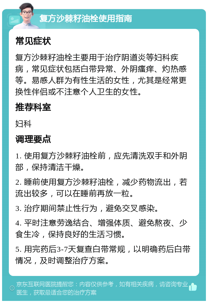 复方沙棘籽油栓使用指南 常见症状 复方沙棘籽油栓主要用于治疗阴道炎等妇科疾病，常见症状包括白带异常、外阴瘙痒、灼热感等。易感人群为有性生活的女性，尤其是经常更换性伴侣或不注意个人卫生的女性。 推荐科室 妇科 调理要点 1. 使用复方沙棘籽油栓前，应先清洗双手和外阴部，保持清洁干燥。 2. 睡前使用复方沙棘籽油栓，减少药物流出，若流出较多，可以在睡前再放一粒。 3. 治疗期间禁止性行为，避免交叉感染。 4. 平时注意劳逸结合、增强体质、避免熬夜、少食生冷，保持良好的生活习惯。 5. 用完药后3-7天复查白带常规，以明确药后白带情况，及时调整治疗方案。