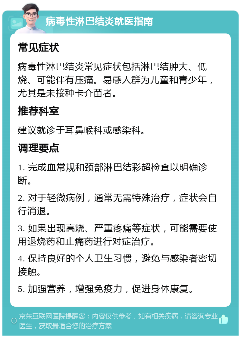 病毒性淋巴结炎就医指南 常见症状 病毒性淋巴结炎常见症状包括淋巴结肿大、低烧、可能伴有压痛。易感人群为儿童和青少年，尤其是未接种卡介苗者。 推荐科室 建议就诊于耳鼻喉科或感染科。 调理要点 1. 完成血常规和颈部淋巴结彩超检查以明确诊断。 2. 对于轻微病例，通常无需特殊治疗，症状会自行消退。 3. 如果出现高烧、严重疼痛等症状，可能需要使用退烧药和止痛药进行对症治疗。 4. 保持良好的个人卫生习惯，避免与感染者密切接触。 5. 加强营养，增强免疫力，促进身体康复。