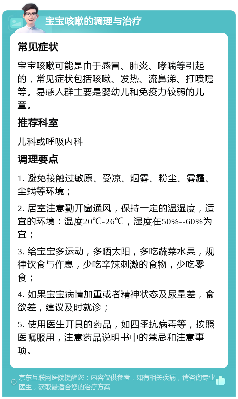 宝宝咳嗽的调理与治疗 常见症状 宝宝咳嗽可能是由于感冒、肺炎、哮喘等引起的，常见症状包括咳嗽、发热、流鼻涕、打喷嚏等。易感人群主要是婴幼儿和免疫力较弱的儿童。 推荐科室 儿科或呼吸内科 调理要点 1. 避免接触过敏原、受凉、烟雾、粉尘、雾霾、尘螨等环境； 2. 居室注意勤开窗通风，保持一定的温湿度，适宜的环境：温度20℃-26℃，湿度在50%--60%为宜； 3. 给宝宝多运动，多晒太阳，多吃蔬菜水果，规律饮食与作息，少吃辛辣刺激的食物，少吃零食； 4. 如果宝宝病情加重或者精神状态及尿量差，食欲差，建议及时就诊； 5. 使用医生开具的药品，如四季抗病毒等，按照医嘱服用，注意药品说明书中的禁忌和注意事项。