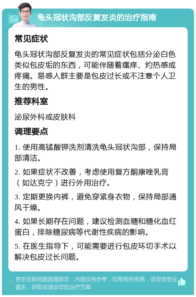 龟头冠状沟部反复发炎的治疗指南 常见症状 龟头冠状沟部反复发炎的常见症状包括分泌白色类似包皮垢的东西，可能伴随着瘙痒、灼热感或疼痛。易感人群主要是包皮过长或不注意个人卫生的男性。 推荐科室 泌尿外科或皮肤科 调理要点 1. 使用高锰酸钾洗剂清洗龟头冠状沟部，保持局部清洁。 2. 如果症状不改善，考虑使用复方酮康唑乳膏（如达克宁）进行外用治疗。 3. 定期更换内裤，避免穿紧身衣物，保持局部通风干燥。 4. 如果长期存在问题，建议检测血糖和糖化血红蛋白，排除糖尿病等代谢性疾病的影响。 5. 在医生指导下，可能需要进行包皮环切手术以解决包皮过长问题。