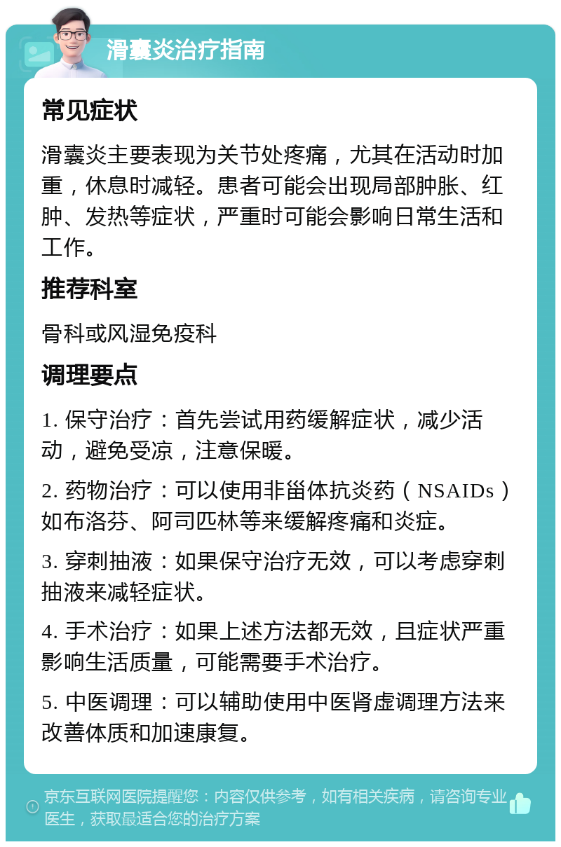 滑囊炎治疗指南 常见症状 滑囊炎主要表现为关节处疼痛，尤其在活动时加重，休息时减轻。患者可能会出现局部肿胀、红肿、发热等症状，严重时可能会影响日常生活和工作。 推荐科室 骨科或风湿免疫科 调理要点 1. 保守治疗：首先尝试用药缓解症状，减少活动，避免受凉，注意保暖。 2. 药物治疗：可以使用非甾体抗炎药（NSAIDs）如布洛芬、阿司匹林等来缓解疼痛和炎症。 3. 穿刺抽液：如果保守治疗无效，可以考虑穿刺抽液来减轻症状。 4. 手术治疗：如果上述方法都无效，且症状严重影响生活质量，可能需要手术治疗。 5. 中医调理：可以辅助使用中医肾虚调理方法来改善体质和加速康复。