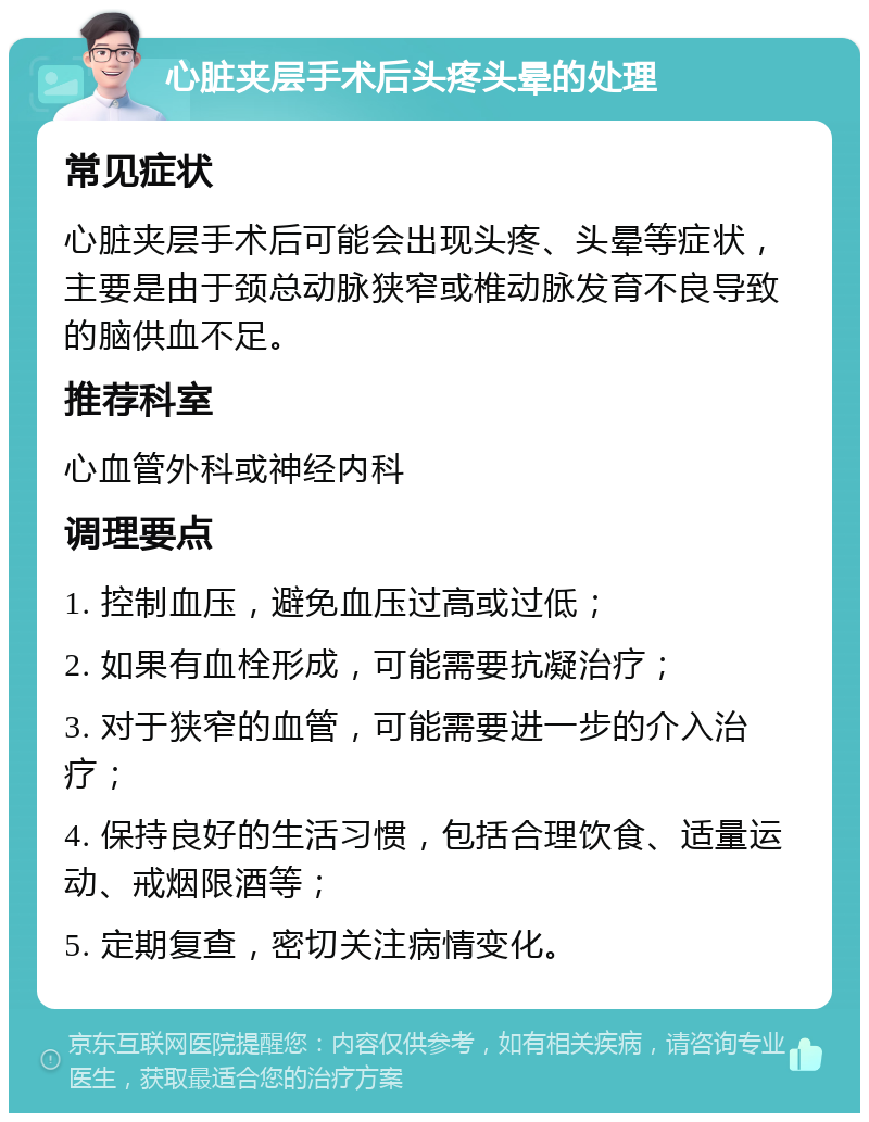 心脏夹层手术后头疼头晕的处理 常见症状 心脏夹层手术后可能会出现头疼、头晕等症状，主要是由于颈总动脉狭窄或椎动脉发育不良导致的脑供血不足。 推荐科室 心血管外科或神经内科 调理要点 1. 控制血压，避免血压过高或过低； 2. 如果有血栓形成，可能需要抗凝治疗； 3. 对于狭窄的血管，可能需要进一步的介入治疗； 4. 保持良好的生活习惯，包括合理饮食、适量运动、戒烟限酒等； 5. 定期复查，密切关注病情变化。