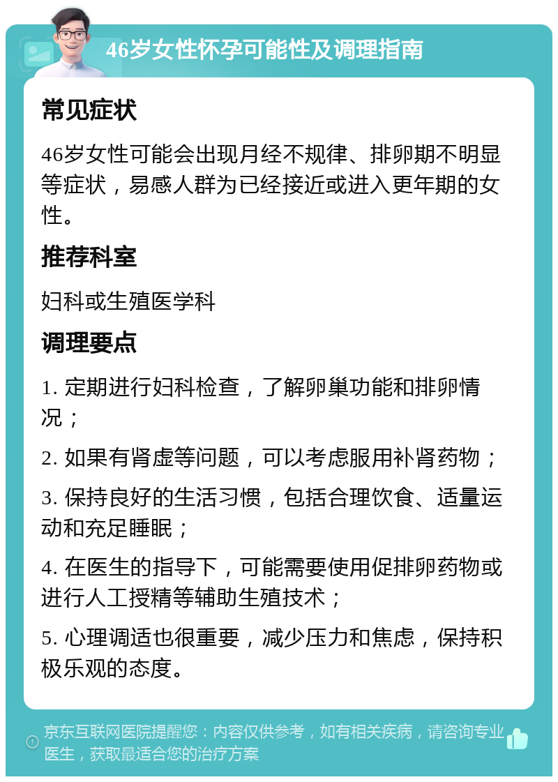 46岁女性怀孕可能性及调理指南 常见症状 46岁女性可能会出现月经不规律、排卵期不明显等症状，易感人群为已经接近或进入更年期的女性。 推荐科室 妇科或生殖医学科 调理要点 1. 定期进行妇科检查，了解卵巢功能和排卵情况； 2. 如果有肾虚等问题，可以考虑服用补肾药物； 3. 保持良好的生活习惯，包括合理饮食、适量运动和充足睡眠； 4. 在医生的指导下，可能需要使用促排卵药物或进行人工授精等辅助生殖技术； 5. 心理调适也很重要，减少压力和焦虑，保持积极乐观的态度。