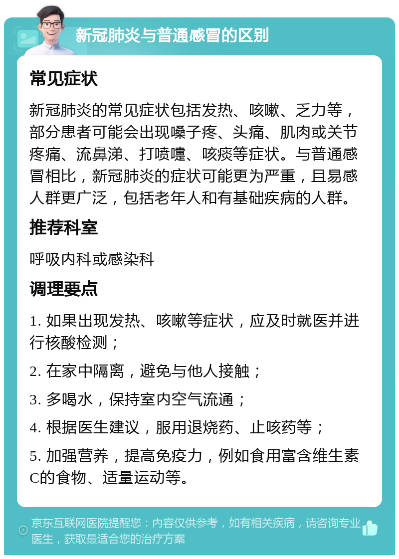 新冠肺炎与普通感冒的区别 常见症状 新冠肺炎的常见症状包括发热、咳嗽、乏力等，部分患者可能会出现嗓子疼、头痛、肌肉或关节疼痛、流鼻涕、打喷嚏、咳痰等症状。与普通感冒相比，新冠肺炎的症状可能更为严重，且易感人群更广泛，包括老年人和有基础疾病的人群。 推荐科室 呼吸内科或感染科 调理要点 1. 如果出现发热、咳嗽等症状，应及时就医并进行核酸检测； 2. 在家中隔离，避免与他人接触； 3. 多喝水，保持室内空气流通； 4. 根据医生建议，服用退烧药、止咳药等； 5. 加强营养，提高免疫力，例如食用富含维生素C的食物、适量运动等。