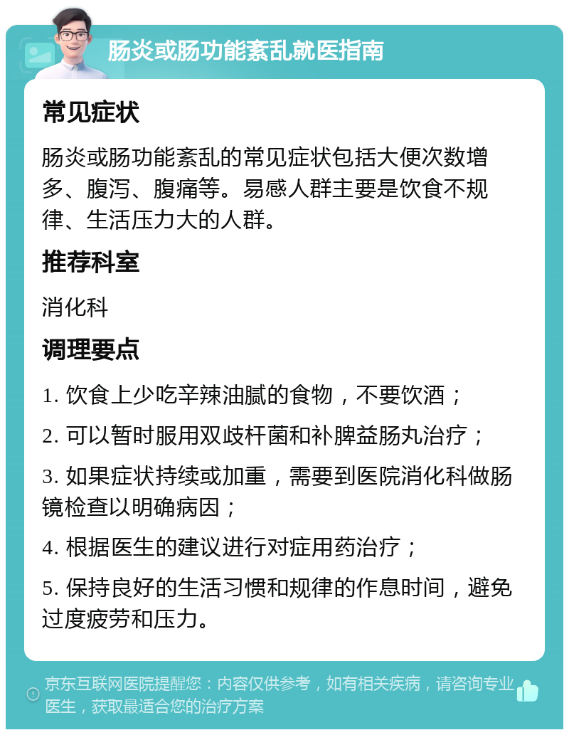 肠炎或肠功能紊乱就医指南 常见症状 肠炎或肠功能紊乱的常见症状包括大便次数增多、腹泻、腹痛等。易感人群主要是饮食不规律、生活压力大的人群。 推荐科室 消化科 调理要点 1. 饮食上少吃辛辣油腻的食物，不要饮酒； 2. 可以暂时服用双歧杆菌和补脾益肠丸治疗； 3. 如果症状持续或加重，需要到医院消化科做肠镜检查以明确病因； 4. 根据医生的建议进行对症用药治疗； 5. 保持良好的生活习惯和规律的作息时间，避免过度疲劳和压力。