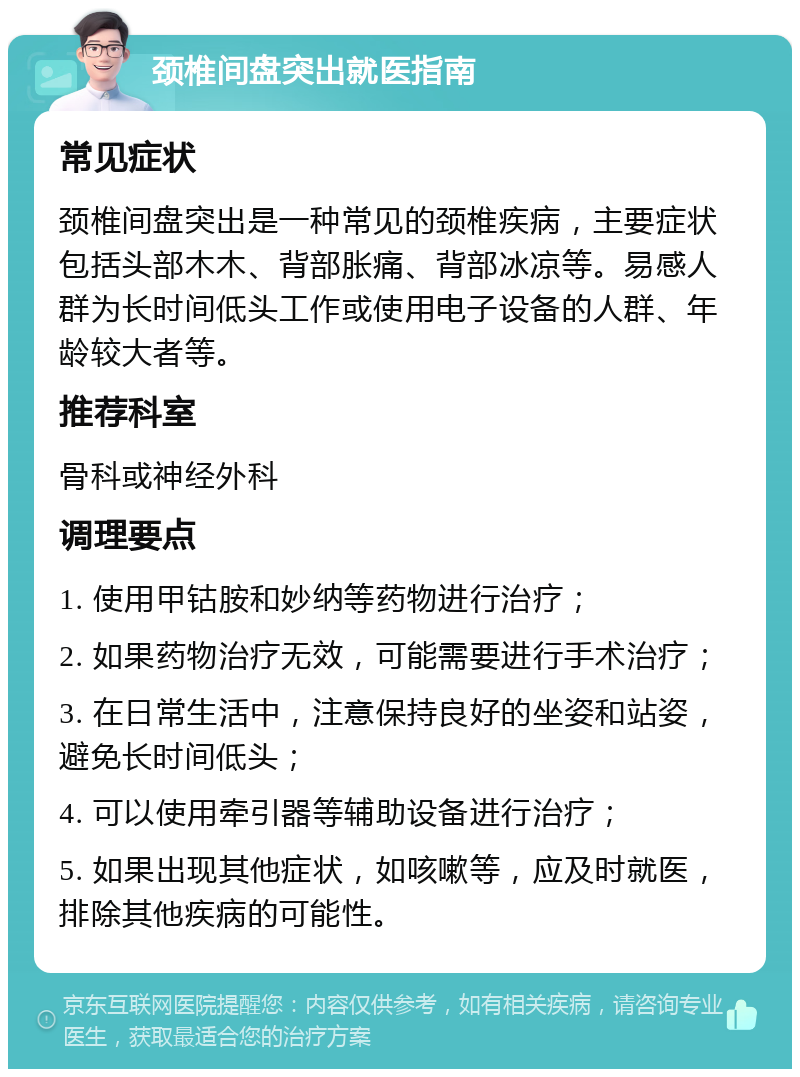 颈椎间盘突出就医指南 常见症状 颈椎间盘突出是一种常见的颈椎疾病，主要症状包括头部木木、背部胀痛、背部冰凉等。易感人群为长时间低头工作或使用电子设备的人群、年龄较大者等。 推荐科室 骨科或神经外科 调理要点 1. 使用甲钴胺和妙纳等药物进行治疗； 2. 如果药物治疗无效，可能需要进行手术治疗； 3. 在日常生活中，注意保持良好的坐姿和站姿，避免长时间低头； 4. 可以使用牵引器等辅助设备进行治疗； 5. 如果出现其他症状，如咳嗽等，应及时就医，排除其他疾病的可能性。