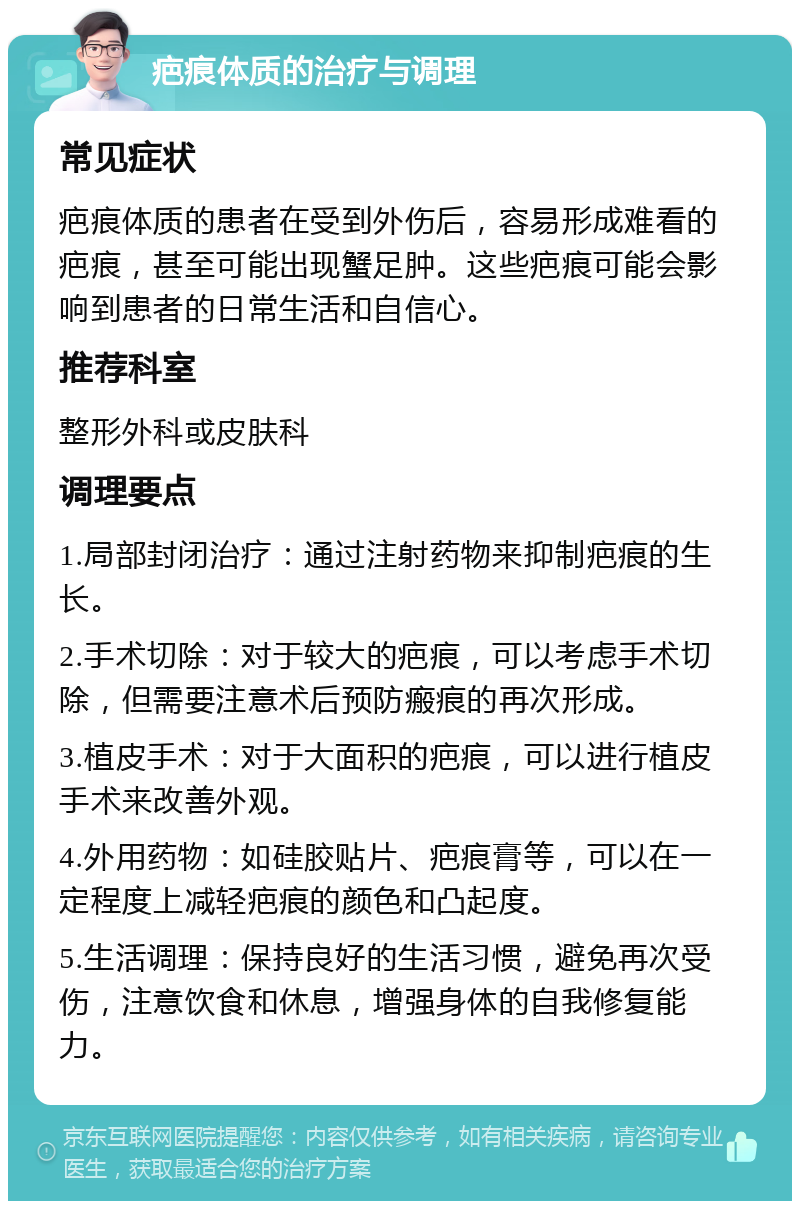 疤痕体质的治疗与调理 常见症状 疤痕体质的患者在受到外伤后，容易形成难看的疤痕，甚至可能出现蟹足肿。这些疤痕可能会影响到患者的日常生活和自信心。 推荐科室 整形外科或皮肤科 调理要点 1.局部封闭治疗：通过注射药物来抑制疤痕的生长。 2.手术切除：对于较大的疤痕，可以考虑手术切除，但需要注意术后预防瘢痕的再次形成。 3.植皮手术：对于大面积的疤痕，可以进行植皮手术来改善外观。 4.外用药物：如硅胶贴片、疤痕膏等，可以在一定程度上减轻疤痕的颜色和凸起度。 5.生活调理：保持良好的生活习惯，避免再次受伤，注意饮食和休息，增强身体的自我修复能力。