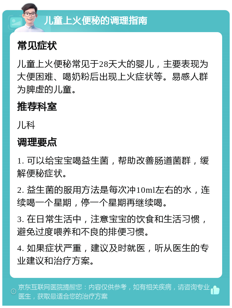 儿童上火便秘的调理指南 常见症状 儿童上火便秘常见于28天大的婴儿，主要表现为大便困难、喝奶粉后出现上火症状等。易感人群为脾虚的儿童。 推荐科室 儿科 调理要点 1. 可以给宝宝喝益生菌，帮助改善肠道菌群，缓解便秘症状。 2. 益生菌的服用方法是每次冲10ml左右的水，连续喝一个星期，停一个星期再继续喝。 3. 在日常生活中，注意宝宝的饮食和生活习惯，避免过度喂养和不良的排便习惯。 4. 如果症状严重，建议及时就医，听从医生的专业建议和治疗方案。