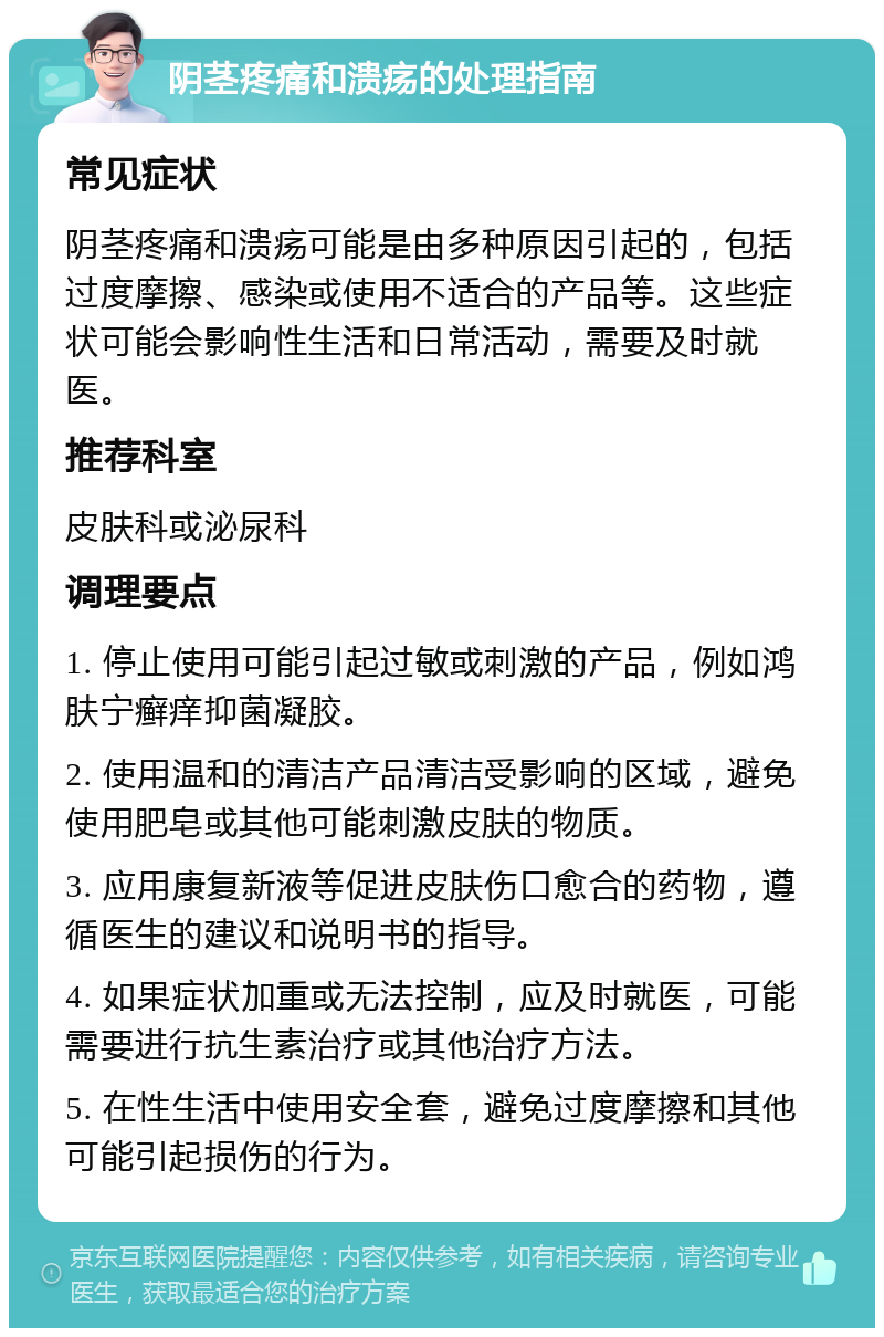 阴茎疼痛和溃疡的处理指南 常见症状 阴茎疼痛和溃疡可能是由多种原因引起的，包括过度摩擦、感染或使用不适合的产品等。这些症状可能会影响性生活和日常活动，需要及时就医。 推荐科室 皮肤科或泌尿科 调理要点 1. 停止使用可能引起过敏或刺激的产品，例如鸿肤宁癣痒抑菌凝胶。 2. 使用温和的清洁产品清洁受影响的区域，避免使用肥皂或其他可能刺激皮肤的物质。 3. 应用康复新液等促进皮肤伤口愈合的药物，遵循医生的建议和说明书的指导。 4. 如果症状加重或无法控制，应及时就医，可能需要进行抗生素治疗或其他治疗方法。 5. 在性生活中使用安全套，避免过度摩擦和其他可能引起损伤的行为。