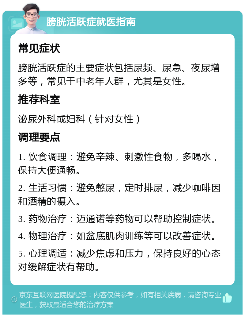 膀胱活跃症就医指南 常见症状 膀胱活跃症的主要症状包括尿频、尿急、夜尿增多等，常见于中老年人群，尤其是女性。 推荐科室 泌尿外科或妇科（针对女性） 调理要点 1. 饮食调理：避免辛辣、刺激性食物，多喝水，保持大便通畅。 2. 生活习惯：避免憋尿，定时排尿，减少咖啡因和酒精的摄入。 3. 药物治疗：迈通诺等药物可以帮助控制症状。 4. 物理治疗：如盆底肌肉训练等可以改善症状。 5. 心理调适：减少焦虑和压力，保持良好的心态对缓解症状有帮助。