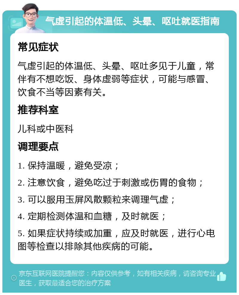 气虚引起的体温低、头晕、呕吐就医指南 常见症状 气虚引起的体温低、头晕、呕吐多见于儿童，常伴有不想吃饭、身体虚弱等症状，可能与感冒、饮食不当等因素有关。 推荐科室 儿科或中医科 调理要点 1. 保持温暖，避免受凉； 2. 注意饮食，避免吃过于刺激或伤胃的食物； 3. 可以服用玉屏风散颗粒来调理气虚； 4. 定期检测体温和血糖，及时就医； 5. 如果症状持续或加重，应及时就医，进行心电图等检查以排除其他疾病的可能。