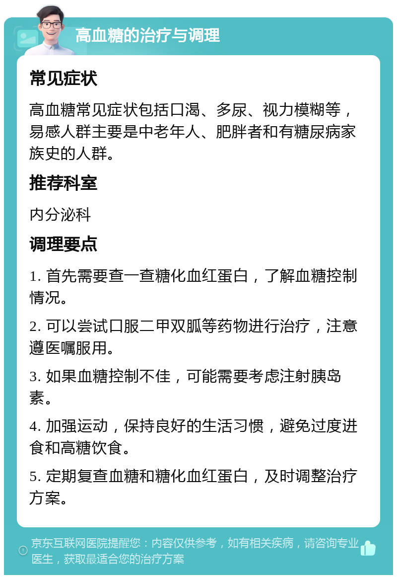 高血糖的治疗与调理 常见症状 高血糖常见症状包括口渴、多尿、视力模糊等，易感人群主要是中老年人、肥胖者和有糖尿病家族史的人群。 推荐科室 内分泌科 调理要点 1. 首先需要查一查糖化血红蛋白，了解血糖控制情况。 2. 可以尝试口服二甲双胍等药物进行治疗，注意遵医嘱服用。 3. 如果血糖控制不佳，可能需要考虑注射胰岛素。 4. 加强运动，保持良好的生活习惯，避免过度进食和高糖饮食。 5. 定期复查血糖和糖化血红蛋白，及时调整治疗方案。