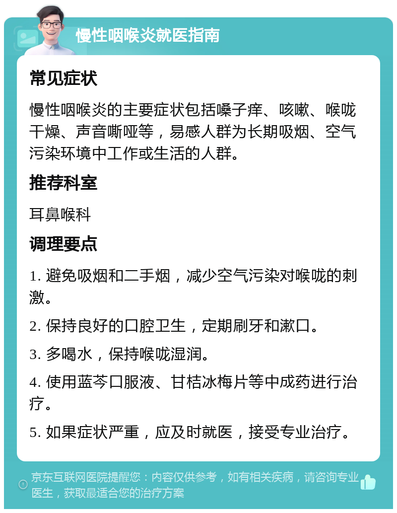 慢性咽喉炎就医指南 常见症状 慢性咽喉炎的主要症状包括嗓子痒、咳嗽、喉咙干燥、声音嘶哑等，易感人群为长期吸烟、空气污染环境中工作或生活的人群。 推荐科室 耳鼻喉科 调理要点 1. 避免吸烟和二手烟，减少空气污染对喉咙的刺激。 2. 保持良好的口腔卫生，定期刷牙和漱口。 3. 多喝水，保持喉咙湿润。 4. 使用蓝芩口服液、甘桔冰梅片等中成药进行治疗。 5. 如果症状严重，应及时就医，接受专业治疗。