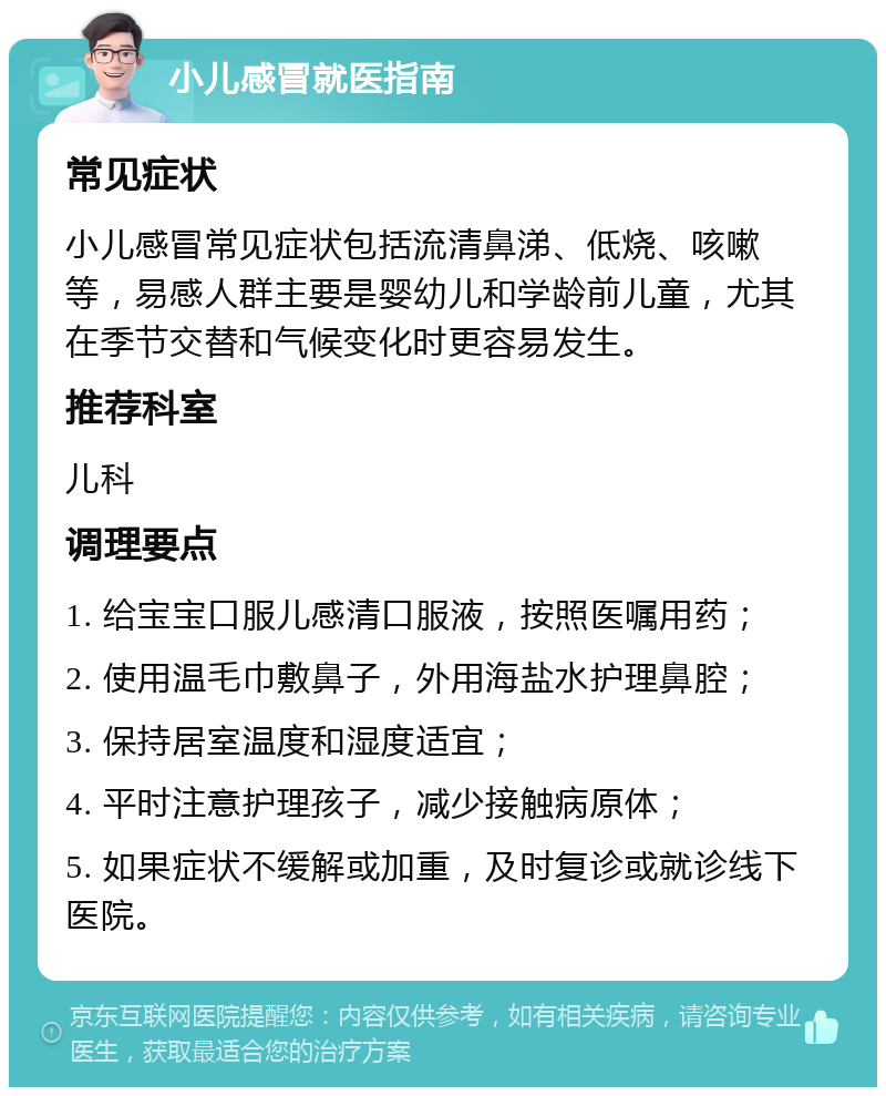 小儿感冒就医指南 常见症状 小儿感冒常见症状包括流清鼻涕、低烧、咳嗽等，易感人群主要是婴幼儿和学龄前儿童，尤其在季节交替和气候变化时更容易发生。 推荐科室 儿科 调理要点 1. 给宝宝口服儿感清口服液，按照医嘱用药； 2. 使用温毛巾敷鼻子，外用海盐水护理鼻腔； 3. 保持居室温度和湿度适宜； 4. 平时注意护理孩子，减少接触病原体； 5. 如果症状不缓解或加重，及时复诊或就诊线下医院。