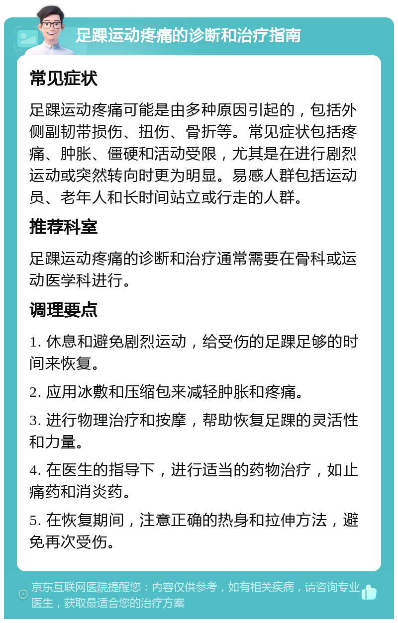 足踝运动疼痛的诊断和治疗指南 常见症状 足踝运动疼痛可能是由多种原因引起的，包括外侧副韧带损伤、扭伤、骨折等。常见症状包括疼痛、肿胀、僵硬和活动受限，尤其是在进行剧烈运动或突然转向时更为明显。易感人群包括运动员、老年人和长时间站立或行走的人群。 推荐科室 足踝运动疼痛的诊断和治疗通常需要在骨科或运动医学科进行。 调理要点 1. 休息和避免剧烈运动，给受伤的足踝足够的时间来恢复。 2. 应用冰敷和压缩包来减轻肿胀和疼痛。 3. 进行物理治疗和按摩，帮助恢复足踝的灵活性和力量。 4. 在医生的指导下，进行适当的药物治疗，如止痛药和消炎药。 5. 在恢复期间，注意正确的热身和拉伸方法，避免再次受伤。