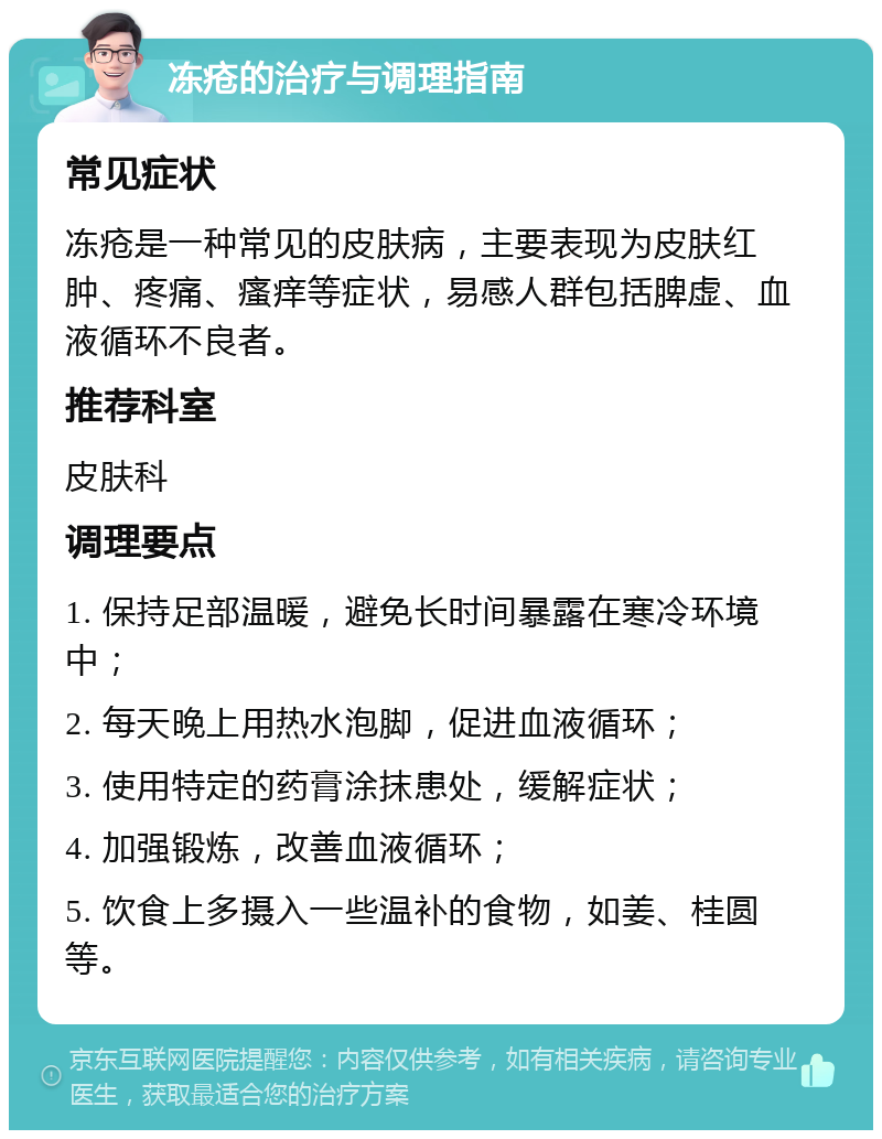 冻疮的治疗与调理指南 常见症状 冻疮是一种常见的皮肤病，主要表现为皮肤红肿、疼痛、瘙痒等症状，易感人群包括脾虚、血液循环不良者。 推荐科室 皮肤科 调理要点 1. 保持足部温暖，避免长时间暴露在寒冷环境中； 2. 每天晚上用热水泡脚，促进血液循环； 3. 使用特定的药膏涂抹患处，缓解症状； 4. 加强锻炼，改善血液循环； 5. 饮食上多摄入一些温补的食物，如姜、桂圆等。