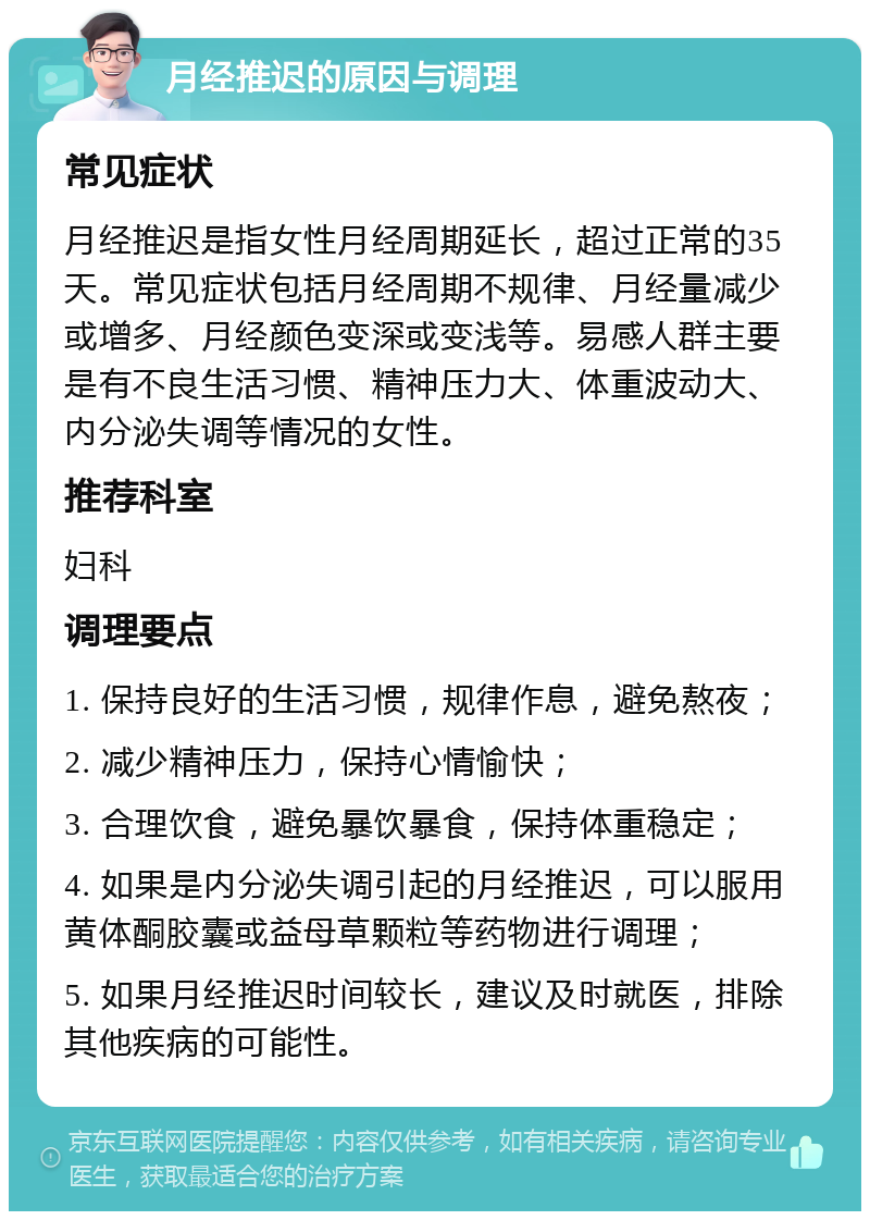 月经推迟的原因与调理 常见症状 月经推迟是指女性月经周期延长，超过正常的35天。常见症状包括月经周期不规律、月经量减少或增多、月经颜色变深或变浅等。易感人群主要是有不良生活习惯、精神压力大、体重波动大、内分泌失调等情况的女性。 推荐科室 妇科 调理要点 1. 保持良好的生活习惯，规律作息，避免熬夜； 2. 减少精神压力，保持心情愉快； 3. 合理饮食，避免暴饮暴食，保持体重稳定； 4. 如果是内分泌失调引起的月经推迟，可以服用黄体酮胶囊或益母草颗粒等药物进行调理； 5. 如果月经推迟时间较长，建议及时就医，排除其他疾病的可能性。