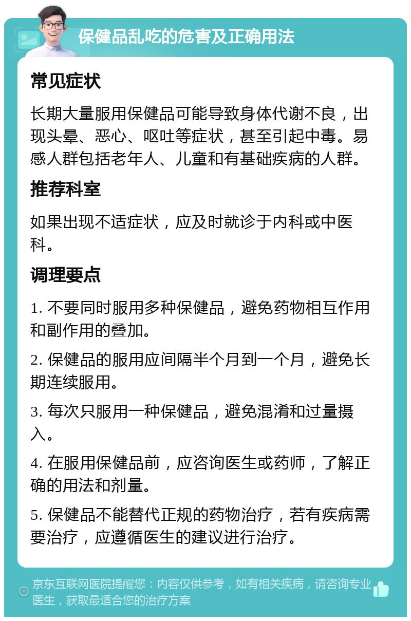 保健品乱吃的危害及正确用法 常见症状 长期大量服用保健品可能导致身体代谢不良，出现头晕、恶心、呕吐等症状，甚至引起中毒。易感人群包括老年人、儿童和有基础疾病的人群。 推荐科室 如果出现不适症状，应及时就诊于内科或中医科。 调理要点 1. 不要同时服用多种保健品，避免药物相互作用和副作用的叠加。 2. 保健品的服用应间隔半个月到一个月，避免长期连续服用。 3. 每次只服用一种保健品，避免混淆和过量摄入。 4. 在服用保健品前，应咨询医生或药师，了解正确的用法和剂量。 5. 保健品不能替代正规的药物治疗，若有疾病需要治疗，应遵循医生的建议进行治疗。