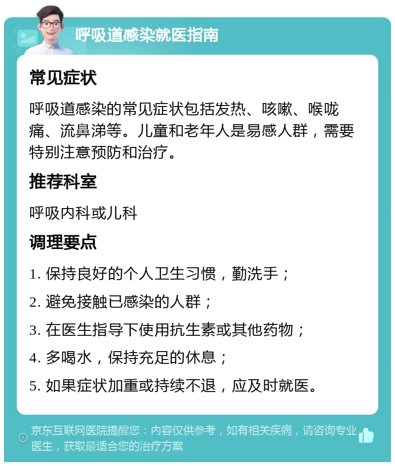 呼吸道感染就医指南 常见症状 呼吸道感染的常见症状包括发热、咳嗽、喉咙痛、流鼻涕等。儿童和老年人是易感人群，需要特别注意预防和治疗。 推荐科室 呼吸内科或儿科 调理要点 1. 保持良好的个人卫生习惯，勤洗手； 2. 避免接触已感染的人群； 3. 在医生指导下使用抗生素或其他药物； 4. 多喝水，保持充足的休息； 5. 如果症状加重或持续不退，应及时就医。