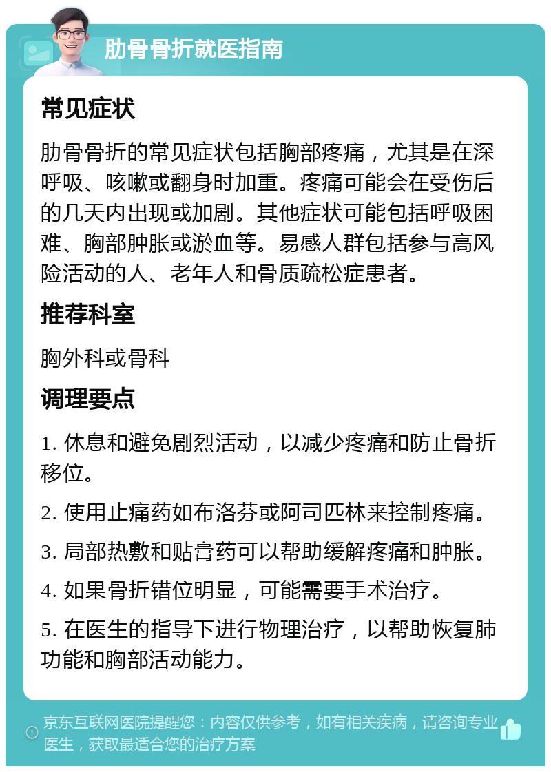 肋骨骨折就医指南 常见症状 肋骨骨折的常见症状包括胸部疼痛，尤其是在深呼吸、咳嗽或翻身时加重。疼痛可能会在受伤后的几天内出现或加剧。其他症状可能包括呼吸困难、胸部肿胀或淤血等。易感人群包括参与高风险活动的人、老年人和骨质疏松症患者。 推荐科室 胸外科或骨科 调理要点 1. 休息和避免剧烈活动，以减少疼痛和防止骨折移位。 2. 使用止痛药如布洛芬或阿司匹林来控制疼痛。 3. 局部热敷和贴膏药可以帮助缓解疼痛和肿胀。 4. 如果骨折错位明显，可能需要手术治疗。 5. 在医生的指导下进行物理治疗，以帮助恢复肺功能和胸部活动能力。