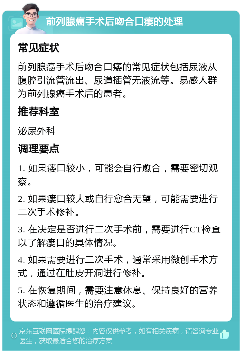 前列腺癌手术后吻合口痿的处理 常见症状 前列腺癌手术后吻合口痿的常见症状包括尿液从腹腔引流管流出、尿道插管无液流等。易感人群为前列腺癌手术后的患者。 推荐科室 泌尿外科 调理要点 1. 如果瘘口较小，可能会自行愈合，需要密切观察。 2. 如果瘘口较大或自行愈合无望，可能需要进行二次手术修补。 3. 在决定是否进行二次手术前，需要进行CT检查以了解瘘口的具体情况。 4. 如果需要进行二次手术，通常采用微创手术方式，通过在肚皮开洞进行修补。 5. 在恢复期间，需要注意休息、保持良好的营养状态和遵循医生的治疗建议。