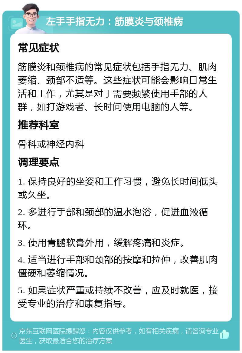 左手手指无力：筋膜炎与颈椎病 常见症状 筋膜炎和颈椎病的常见症状包括手指无力、肌肉萎缩、颈部不适等。这些症状可能会影响日常生活和工作，尤其是对于需要频繁使用手部的人群，如打游戏者、长时间使用电脑的人等。 推荐科室 骨科或神经内科 调理要点 1. 保持良好的坐姿和工作习惯，避免长时间低头或久坐。 2. 多进行手部和颈部的温水泡浴，促进血液循环。 3. 使用青鹏软膏外用，缓解疼痛和炎症。 4. 适当进行手部和颈部的按摩和拉伸，改善肌肉僵硬和萎缩情况。 5. 如果症状严重或持续不改善，应及时就医，接受专业的治疗和康复指导。