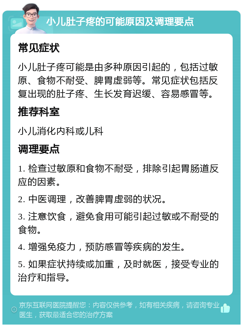 小儿肚子疼的可能原因及调理要点 常见症状 小儿肚子疼可能是由多种原因引起的，包括过敏原、食物不耐受、脾胃虚弱等。常见症状包括反复出现的肚子疼、生长发育迟缓、容易感冒等。 推荐科室 小儿消化内科或儿科 调理要点 1. 检查过敏原和食物不耐受，排除引起胃肠道反应的因素。 2. 中医调理，改善脾胃虚弱的状况。 3. 注意饮食，避免食用可能引起过敏或不耐受的食物。 4. 增强免疫力，预防感冒等疾病的发生。 5. 如果症状持续或加重，及时就医，接受专业的治疗和指导。