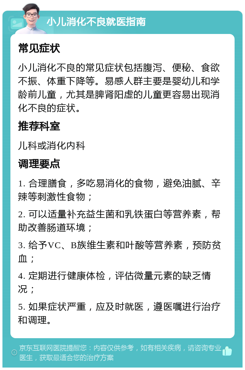 小儿消化不良就医指南 常见症状 小儿消化不良的常见症状包括腹泻、便秘、食欲不振、体重下降等。易感人群主要是婴幼儿和学龄前儿童，尤其是脾肾阳虚的儿童更容易出现消化不良的症状。 推荐科室 儿科或消化内科 调理要点 1. 合理膳食，多吃易消化的食物，避免油腻、辛辣等刺激性食物； 2. 可以适量补充益生菌和乳铁蛋白等营养素，帮助改善肠道环境； 3. 给予VC、B族维生素和叶酸等营养素，预防贫血； 4. 定期进行健康体检，评估微量元素的缺乏情况； 5. 如果症状严重，应及时就医，遵医嘱进行治疗和调理。