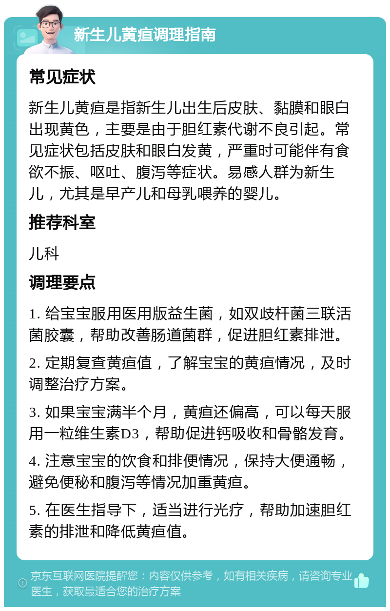 新生儿黄疸调理指南 常见症状 新生儿黄疸是指新生儿出生后皮肤、黏膜和眼白出现黄色，主要是由于胆红素代谢不良引起。常见症状包括皮肤和眼白发黄，严重时可能伴有食欲不振、呕吐、腹泻等症状。易感人群为新生儿，尤其是早产儿和母乳喂养的婴儿。 推荐科室 儿科 调理要点 1. 给宝宝服用医用版益生菌，如双歧杆菌三联活菌胶囊，帮助改善肠道菌群，促进胆红素排泄。 2. 定期复查黄疸值，了解宝宝的黄疸情况，及时调整治疗方案。 3. 如果宝宝满半个月，黄疸还偏高，可以每天服用一粒维生素D3，帮助促进钙吸收和骨骼发育。 4. 注意宝宝的饮食和排便情况，保持大便通畅，避免便秘和腹泻等情况加重黄疸。 5. 在医生指导下，适当进行光疗，帮助加速胆红素的排泄和降低黄疸值。