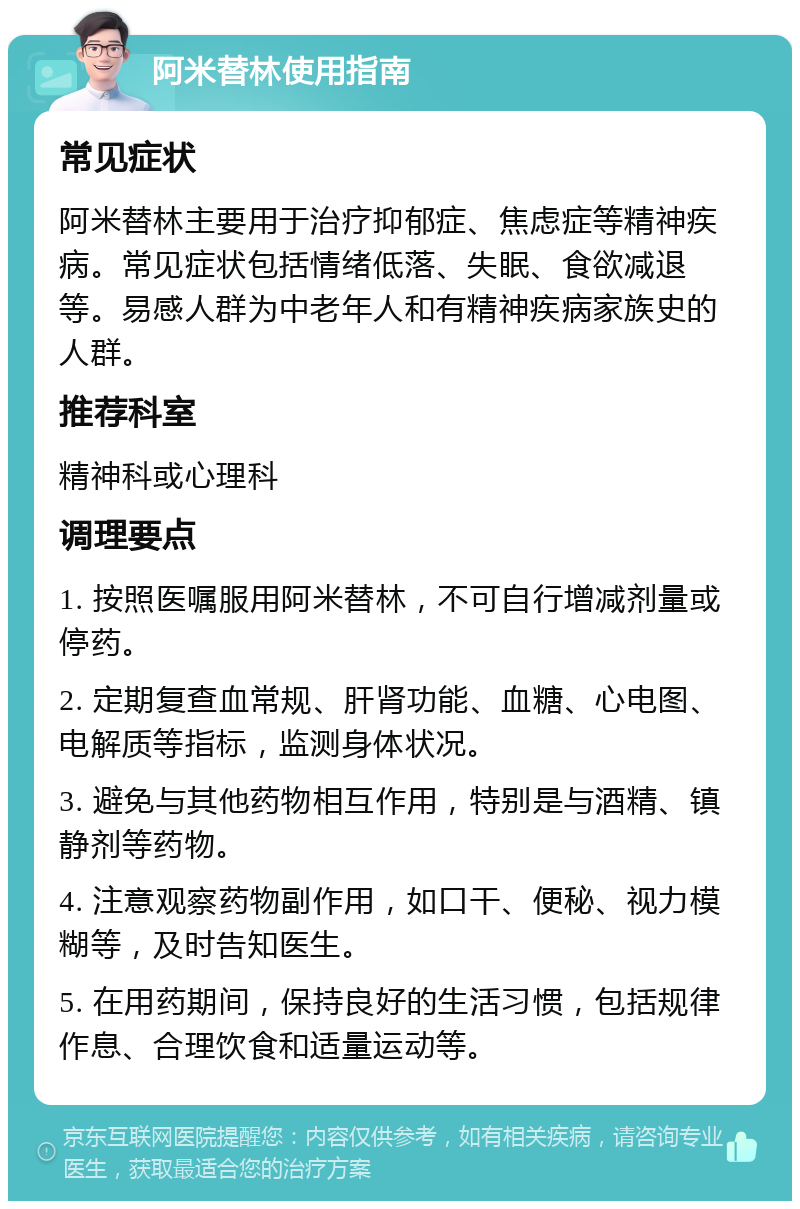 阿米替林使用指南 常见症状 阿米替林主要用于治疗抑郁症、焦虑症等精神疾病。常见症状包括情绪低落、失眠、食欲减退等。易感人群为中老年人和有精神疾病家族史的人群。 推荐科室 精神科或心理科 调理要点 1. 按照医嘱服用阿米替林，不可自行增减剂量或停药。 2. 定期复查血常规、肝肾功能、血糖、心电图、电解质等指标，监测身体状况。 3. 避免与其他药物相互作用，特别是与酒精、镇静剂等药物。 4. 注意观察药物副作用，如口干、便秘、视力模糊等，及时告知医生。 5. 在用药期间，保持良好的生活习惯，包括规律作息、合理饮食和适量运动等。