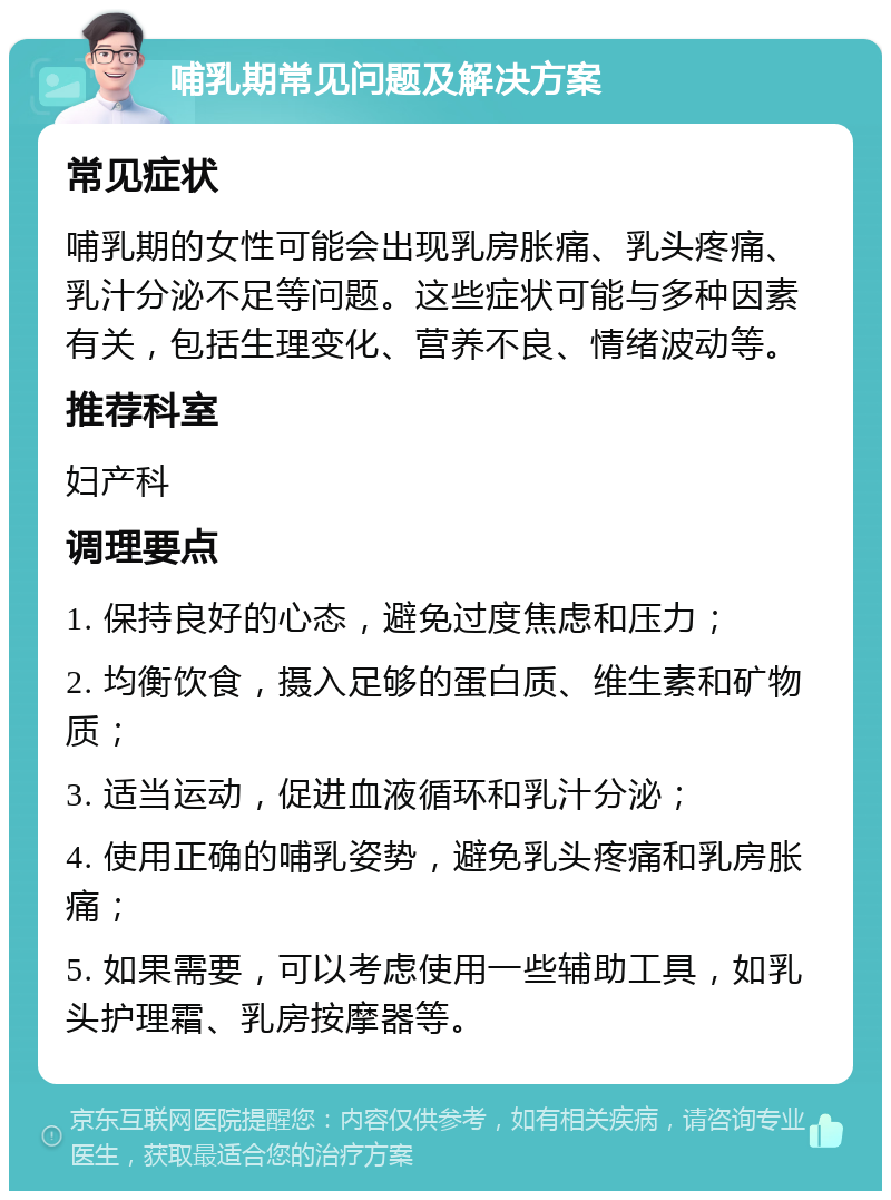 哺乳期常见问题及解决方案 常见症状 哺乳期的女性可能会出现乳房胀痛、乳头疼痛、乳汁分泌不足等问题。这些症状可能与多种因素有关，包括生理变化、营养不良、情绪波动等。 推荐科室 妇产科 调理要点 1. 保持良好的心态，避免过度焦虑和压力； 2. 均衡饮食，摄入足够的蛋白质、维生素和矿物质； 3. 适当运动，促进血液循环和乳汁分泌； 4. 使用正确的哺乳姿势，避免乳头疼痛和乳房胀痛； 5. 如果需要，可以考虑使用一些辅助工具，如乳头护理霜、乳房按摩器等。