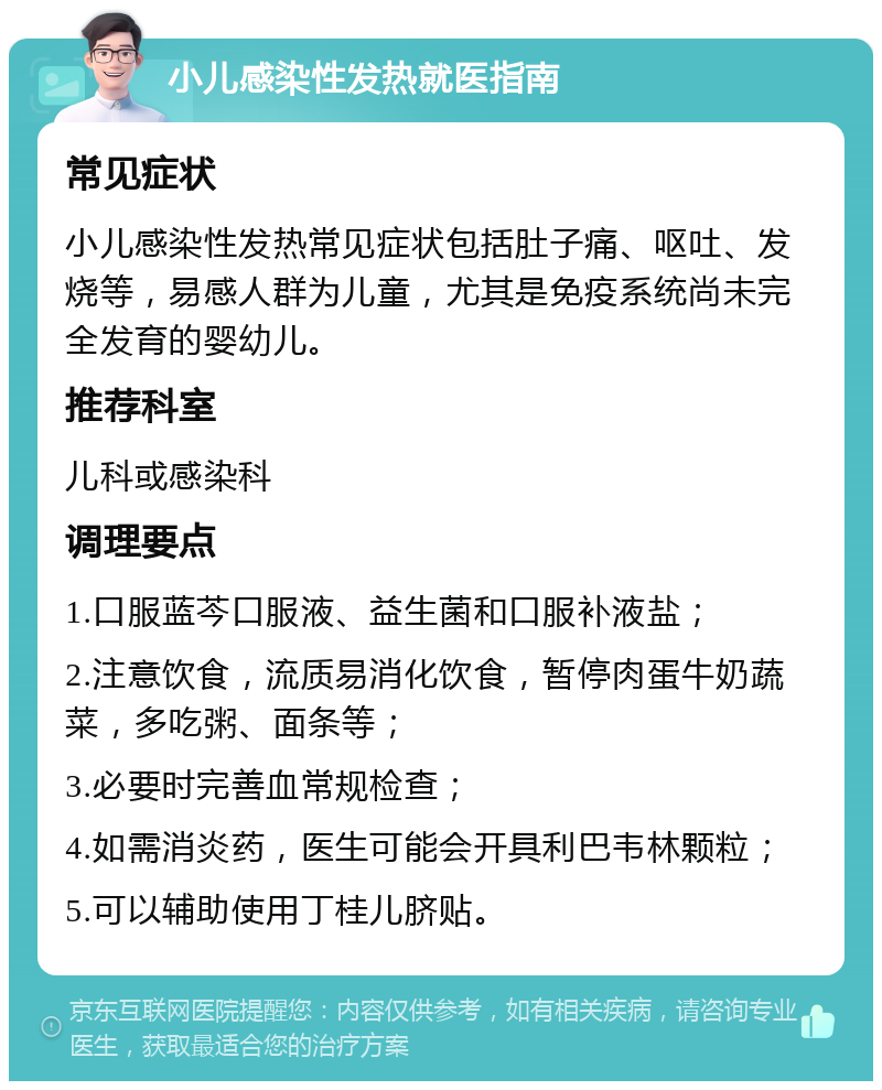 小儿感染性发热就医指南 常见症状 小儿感染性发热常见症状包括肚子痛、呕吐、发烧等，易感人群为儿童，尤其是免疫系统尚未完全发育的婴幼儿。 推荐科室 儿科或感染科 调理要点 1.口服蓝芩口服液、益生菌和口服补液盐； 2.注意饮食，流质易消化饮食，暂停肉蛋牛奶蔬菜，多吃粥、面条等； 3.必要时完善血常规检查； 4.如需消炎药，医生可能会开具利巴韦林颗粒； 5.可以辅助使用丁桂儿脐贴。